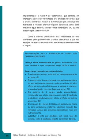 implementa-se o Plano A de tratamento, que consiste em 
oferecer a solução de reidratação oral em casa para evitar que 
a criança desidrate, manter a alimentação que a criança está 
habituada a receber, oferecer líquidos adicionais como, leite 
materno, água de coco, suco de frutas e oferecer a SRO ou soro 
caseiro após cada evacuação. 
Como a diarreia persistente está relacionada ao erro 
alimentar, principalmente em crianças desnutridas e que não 
estejam recebendo leite materno, a AIDPI faz as recomendações 
a seguir: 
Recomendações para a alimentação de criança com 
DIARREIA PERSISTENTE 
Criança ainda amamentada ao peito: amamentar com 
mais frequência e por tempo mais longo, de dia e à noite. 
Para criança tomando outro tipo de leite: 
• Em aleitamento misto, substituir por mais amamentação 
ao peito; OU 
• Em menores de 4 meses de idade, em aleitamento misto 
ou sem aleitamento materno, reduzir o volume do leite 
oferecido em cada refeição para a metade e misturar, 
em partes iguais, com mucilagem de arroz; OU 
• Em maiores de 4 meses, ainda amamentadas, 
recomendar dar o leite materno com maior frequência 
e substituir, gradativamente, o leite artifi cial por outros 
alimentos; OU 
• Em maiores de 4 meses de idade, em aleitamento misto 
ou sem aleitamento materno, substituir metade das 
refeições lácteas por alimentos semissólidos ricos em 
nutrientes; OU 
• Substituir o leite por produtos com baixo teor de 
lactose, como a coalhada, iogurte e produtos de soja. 
66 Módulo Optativo 8 - Assitência de Enfermagem por Ciclos de Vida 
 