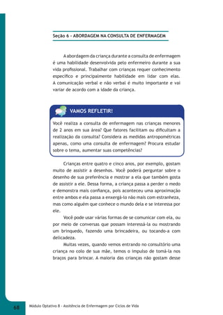 Seção 6 - ABORDAGEM NA CONSULTA DE ENFERMAGEM 
A abordagem da criança durante a consulta de enfermagem 
é uma habilidade desenvolvida pelo enfermeiro durante a sua 
vida profi ssional. Trabalhar com crianças requer conhecimento 
específi co e principalmente habilidade em lidar com elas. 
A comunicação verbal e não verbal é muito importante e vai 
variar de acordo com a idade da criança. 
VAMOS REFLETIR! 
Você realiza a consulta de enfermagem nas crianças menores 
de 2 anos em sua área? Que fatores facilitam ou difi cultam a 
realização da consulta? Considera as medidas antropométricas 
apenas, como uma consulta de enfermagem? Procura estudar 
sobre o tema, aumentar suas competências? 
Crianças entre quatro e cinco anos, por exemplo, gostam 
muito de assistir a desenhos. Você poderá perguntar sobre o 
desenho de sua preferência e mostrar a ela que também gosta 
de assistir a ele. Dessa forma, a criança passa a perder o medo 
e demonstra mais confi ança, pois aconteceu uma aproximação 
entre ambos e ela passa a enxergá-lo não mais com estranheza, 
mas como alguém que conhece o mundo dela e se interessa por 
ele. 
Você pode usar várias formas de se comunicar com ela, ou 
por meio de conversas que possam interessá-la ou mostrando 
um brinquedo, fazendo uma brincadeira, ou tocando-a com 
delicadeza. 
Muitas vezes, quando vemos entrando no consultório uma 
criança no colo de sua mãe, temos o impulso de tomá-la nos 
braços para brincar. A maioria das crianças não gostam desse 
68 Módulo Optativo 8 - Assitência de Enfermagem por Ciclos de Vida 
 