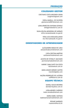 6 
PRODUÇÃO 
COLEGIADO GESTOR 
CRISTIANO COSTA ARGEMON VIEIRA 
cargemon@gmail.com 
GISELA MARIA A. DE OLIVEIRA 
giselamaria2007@hotmail.com 
LEIKA APARECIDA ISHIYAMA GENIOLE 
leikageniole@terra.com.br 
SILVIA HELENA MENDONÇA DE MORAES 
silvia.moraes@saude.ms.gov.br 
VERA LUCIA KODJAOGLANIAN 
esc.fi ocruz@saude.ms.gov.br 
ORIENTADORES DE APRENDIZAGEM 
ALESSANDRO DIOGO DE CARLI 
alessandrodecarli@hotmail.com 
CATIA CRISTINA MARTINS 
catitamartins@hotmail.com 
JACINTA DE FÁTIMA P. MACHADO 
jacintamachado@hotmail.com 
KARINE CAVALCANTE DA COSTA 
kdcosta@uol.com.br 
MARA LISIANE MORAES SANTOS 
maralisi@globo.com 
VALÉRIA RODRIGUES DE LACERDA 
val99@terra.com.br 
EQUIPE TÉCNICA 
DANIELI SOUZA BEZERRA 
danisb21@yahoo.com.br 
LEIDA MENDES CARDOSO 
leida.mendes@hotmail.com 
MARIA IZABEL SANTANA 
izabelsantanasilva@hotmail.com 
ROSANE MARQUES 
rosanem@fi ocruz.br 
 