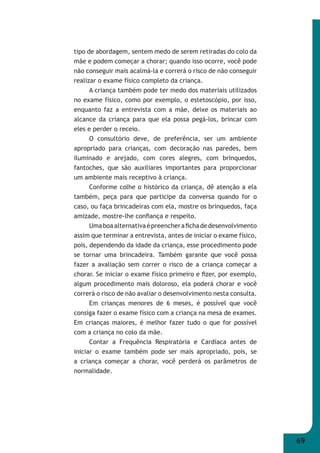 69 
tipo de abordagem, sentem medo de serem retiradas do colo da 
mãe e podem começar a chorar; quando isso ocorre, você pode 
não conseguir mais acalmá-la e correrá o risco de não conseguir 
realizar o exame físico completo da criança. 
A criança também pode ter medo dos materiais utilizados 
no exame físico, como por exemplo, o estetoscópio, por isso, 
enquanto faz a entrevista com a mãe, deixe os materiais ao 
alcance da criança para que ela possa pegá-los, brincar com 
eles e perder o receio. 
O consultório deve, de preferência, ser um ambiente 
apropriado para crianças, com decoração nas paredes, bem 
iluminado e arejado, com cores alegres, com brinquedos, 
fantoches, que são auxiliares importantes para proporcionar 
um ambiente mais receptivo à criança. 
Conforme colhe o histórico da criança, dê atenção a ela 
também, peça para que participe da conversa quando for o 
caso, ou faça brincadeiras com ela, mostre os brinquedos, faça 
amizade, mostre-lhe confi ança e respeito. 
Uma boa alternativa é preencher a fi cha de desenvolvimento 
assim que terminar a entrevista, antes de iniciar o exame físico, 
pois, dependendo da idade da criança, esse procedimento pode 
se tornar uma brincadeira. Também garante que você possa 
fazer a avaliação sem correr o risco de a criança começar a 
chorar. Se iniciar o exame físico primeiro e fi zer, por exemplo, 
algum procedimento mais doloroso, ela poderá chorar e você 
correrá o risco de não avaliar o desenvolvimento nesta consulta. 
Em crianças menores de 6 meses, é possível que você 
consiga fazer o exame físico com a criança na mesa de exames. 
Em crianças maiores, é melhor fazer tudo o que for possível 
com a criança no colo da mãe. 
Contar a Frequência Respiratória e Cardíaca antes de 
iniciar o exame também pode ser mais apropriado, pois, se 
a criança começar a chorar, você perderá os parâmetros de 
normalidade. 
 