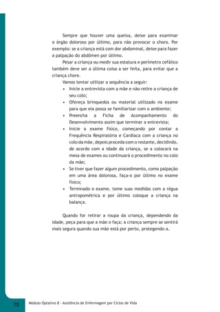Sempre que houver uma queixa, deixe para examinar 
o órgão doloroso por último, para não provocar o choro. Por 
exemplo: se a criança está com dor abdominal, deixe para fazer 
a palpação do abdômen por último. 
Pesar a criança ou medir sua estatura e perímetro cefálico 
também deve ser a última coisa a ser feita, para evitar que a 
criança chore. 
Vamos tentar utilizar a sequência a seguir: 
• Inicie a entrevista com a mãe e não retire a criança de 
seu colo; 
• Ofereça brinquedos ou material utilizado no exame 
para que ela possa se familiarizar com o ambiente; 
• Preencha a Ficha de Acompanhamento do 
Desenvolvimento assim que terminar a entrevista; 
• Inicie o exame físico, começando por contar a 
Frequência Respiratória e Cardíaca com a criança no 
colo da mãe, depois proceda com o restante, decidindo, 
de acordo com a idade da criança, se a colocará na 
mesa de exames ou continuará o procedimento no colo 
da mãe; 
• Se tiver que fazer algum procedimento, como palpação 
em uma área dolorosa, faça-o por último no exame 
físico; 
• Terminado o exame, tome suas medidas com a régua 
antropométrica e por último coloque a criança na 
balança. 
Quando for retirar a roupa da criança, dependendo da 
idade, peça para que a mãe o faça; a criança sempre se sentirá 
mais segura quando sua mãe está por perto, protegendo-a. 
70 Módulo Optativo 8 - Assitência de Enfermagem por Ciclos de Vida 
 