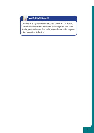 71 
VAMOS SABER MAIS! 
Consulte os artigos disponibilizados na biblioteca do módulo: 
Ouvindo as mães sobre consulta de enfermagem a seus fi lhos. 
Avaliação da estrutura destinada à consulta de enfermagem à 
criança na atenção básica. 
 