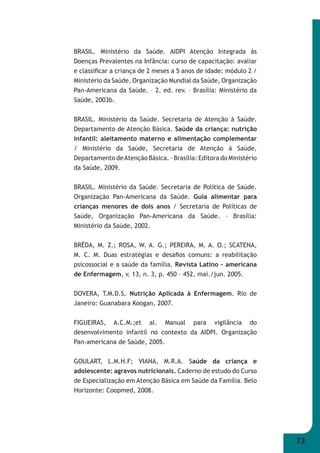 73 
BRASIL. Ministério da Saúde. AIDPI Atenção Integrada às 
Doenças Prevalentes na Infância: curso de capacitação: avaliar 
e classifi car a criança de 2 meses a 5 anos de idade: módulo 2 / 
Ministério da Saúde, Organização Mundial da Saúde, Organização 
Pan-Americana da Saúde. – 2. ed. rev. – Brasília: Ministério da 
Saúde, 2003b. 
BRASIL. Ministério da Saúde. Secretaria de Atenção à Saúde. 
Departamento de Atenção Básica. Saúde da criança: nutrição 
infantil: aleitamento materno e alimentação complementar 
/ Ministério da Saúde, Secretaria de Atenção à Saúde, 
Departamento de Atenção Básica. – Brasília: Editora do Ministério 
da Saúde, 2009. 
BRASIL. Ministério da Saúde. Secretaria de Política de Saúde. 
Organização Pan-Americana da Saúde. Guia alimentar para 
crianças menores de dois anos / Secretaria de Políticas de 
Saúde, Organização Pan-Americana da Saúde. – Brasília: 
Ministério da Saúde, 2002. 
BRÊDA, M. Z.; ROSA, W. A. G.; PEREIRA, M. A. O.; SCATENA, 
M. C. M. Duas estratégias e desafi os comuns: a reabilitação 
psicossocial e a saúde da família. Revista Latino – americana 
de Enfermagem, v. 13, n. 3, p. 450 – 452, mai./jun. 2005. 
DOVERA, T.M.D.S. Nutrição Aplicada à Enfermagem. Rio de 
Janeiro: Guanabara Koogan, 2007. 
FIGUEIRAS, A.C.M.;et al. Manual para vigilância do 
desenvolvimento infantil no contexto da AIDPI. Organização 
Pan-americana de Saúde, 2005. 
GOULART, L.M.H.F; VIANA, M.R.A. Saúde da criança e 
adolescente: agravos nutricionais. Caderno de estudo do Curso 
de Especialização em Atenção Básica em Saúde da Família. Belo 
Horizonte: Coopmed, 2008. 
 