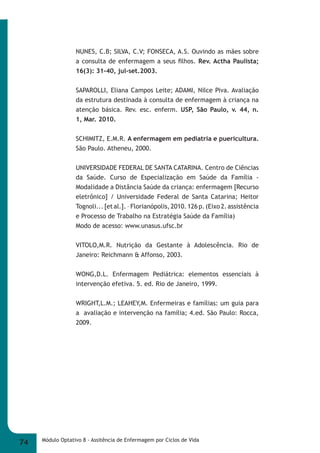 NUNES, C.B; SILVA, C.V; FONSECA, A.S. Ouvindo as mães sobre 
a consulta de enfermagem a seus fi lhos. Rev. Actha Paulista; 
16(3): 31-40, jul-set.2003. 
SAPAROLLI, Eliana Campos Leite; ADAMI, Nilce Piva. Avaliação 
da estrutura destinada à consulta de enfermagem à criança na 
atenção básica. Rev. esc. enferm. USP, São Paulo, v. 44, n. 
1, Mar. 2010. 
SCHIMITZ, E.M.R. A enfermagem em pediatria e puericultura. 
São Paulo. Atheneu, 2000. 
UNIVERSIDADE FEDERAL DE SANTA CATARINA. Centro de Ciências 
da Saúde. Curso de Especialização em Saúde da Família - 
Modalidade a Distância Saúde da criança: enfermagem [Recurso 
eletrônico] / Universidade Federal de Santa Catarina; Heitor 
Tognoli... [et al.]. – Florianópolis, 2010. 126 p. (Eixo 2. assistência 
e Processo de Trabalho na Estratégia Saúde da Família) 
Modo de acesso: www.unasus.ufsc.br 
VITOLO,M.R. Nutrição da Gestante à Adolescência. Rio de 
Janeiro: Reichmann & Affonso, 2003. 
WONG,D.L. Enfermagem Pediátrica: elementos essenciais à 
intervenção efetiva. 5. ed. Rio de Janeiro, 1999. 
WRIGHT,L.M.; LEAHEY,M. Enfermeiras e famílias: um guia para 
a avaliação e intervenção na família; 4.ed. São Paulo: Rocca, 
2009. 
74 Módulo Optativo 8 - Assitência de Enfermagem por Ciclos de Vida 
 
