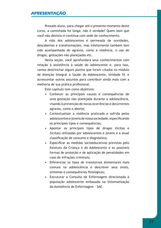 77 
APRESENTAÇÃO 
Prezado aluno, para chegar até o presente momento deste 
curso, a caminhada foi longa, não é verdade? Quem bom que 
você não desistiu e continua com sede de conhecimento. 
A vida dos adolescentes é permeada de novidades, 
descobertas e transformações, mas infelizmente também tem 
sido acompanhada de agravos, como a violência, o uso de 
drogas, gestações não planejadas etc. 
Nesta seção, você aprofundará seus conhecimentos com 
relação à assistência à saúde do adolescente e, para isso, 
vamos destrinchar alguns pontos que foram citados no módulo 
de Atenção Integral à Saúde do Adolescente, Unidade IV, e 
acrescentar outros assuntos para contribuir ainda mais com a 
melhoria de sua prática profi ssional. 
Este capítulo tem como objetivos: 
• Conhecer as principais causas e consequências de 
uma gestação não planejada durante a adolescência, 
visando à prevenção de novas ocorrências e decorrentes 
agravos, como o aborto; 
• Contextualizar a violência praticada e sofrida pelos 
adolescentes e jovens de nossa sociedade, especifi cando 
os principais tipos e consequências; 
• Apontar os principais tipos de drogas (lícitas e 
ilícitas) utilizadas por adolescentes e jovens e a atual 
classifi cação de consumo e diagnóstico; 
• Especifi car as medidas socioeducativas previstas pelo 
Estatuto da Criança e do Adolescente e as possíveis 
formas de proteção e de aplicação de penalidades em 
caso de infrações criminais; 
• Diferenciar os tipos de transtornos alimentares mais 
comuns na adolescência e descrever seus sinais, 
sintomas e consequências fi siológicas; 
• Estruturar a Consulta de Enfermagem direcionada à 
população adolescente embasada na Sistematização 
da Assistência de Enfermagem – SAE. 
 