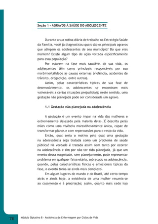 Seção 1 - AGRAVOS À SAÚDE DO ADOLESCENTE 
Durante a sua rotina diária de trabalho na Estratégia Saúde 
da Família, você já diagnosticou quais são os principais agravos 
que atingem os adolescentes de seu município? Do que eles 
morrem? Existe algum tipo de ação voltada especifi camente 
para essa população? 
Por estarem na fase mais saudável de sua vida, os 
adolescentes têm como principais responsáveis por sua 
morbimortalidade as causas externas (violência, acidentes de 
trânsito, drogadição, entre outras). 
Assim, pelas características típicas de sua fase de 
desenvolvimento, os adolescentes se encontram mais 
vulneráveis a certas situações prejudiciais; neste sentido, uma 
gestação não planejada pode ser considerada um agravo. 
1.1 Gestação não planejada na adolescência 
A gestação é um evento ímpar na vida das mulheres e 
extremamente desejado pela maioria delas. É descrita pelas 
mães como uma vivência maravilhosamente única, capaz de 
transformar planos e com repercussões para o resto da vida. 
Então, qual seria o motivo pelo qual uma gestação 
na adolescência seja tratada como um problema de saúde 
pública? Na verdade é tratada assim nem tanto por ocorrer 
na adolescência e sim por não ter sido planejada, já que um 
evento dessa magnitude, sem planejamento, pode representar 
problema em qualquer faixa etária, sobretudo na adolescência, 
quando, pelas características físicas e emocionais típicas da 
fase, o evento torna-se ainda mais complexo. 
Em alguns lugares do mundo e do Brasil, até certo tempo 
atrás e ainda hoje, a existência de uma mulher resumia-se 
ao casamento e à procriação; assim, quanto mais cedo isso 
78 Módulo Optativo 8 - Assitência de Enfermagem por Ciclos de Vida 
 