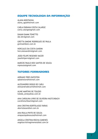 7 
EQUIPE TECNOLOGIA DA INFORMAÇÃO 
ALANA MONTAGNA 
alana_sgo@hotmail.com 
CARLA FABIANA COSTA CALARGE 
carla.calarge@gmail.com 
DAIANI DAMM TONETTO 
dai.dtr@gmail.com 
GRETTA SIMONE RODRIGUES DE PAULA 
gretta@ibest.com.br 
HERCULES DA COSTA SANDIM 
herculessandim@gmail.com 
JOÃO FELIPE RESENDE NACER 
joaofelipern@gmail.com 
MARCOS PAULO DOS SANTOS DE SOUZA 
mpsouza@gmail.com 
TUTORES FORMADORES 
ADRIANE PIRES BATISTON 
apbatiston@hotmail.com 
ALESSANDRO DIOGO DE CARLI 
alessandrodecarli@hotmail.com 
ALINE MARTINS DE TOLEDO 
toledo_am@yahoo.com.br 
ANA CAROLINA LYRIO DE OLIVEIRA HASTCHBACH 
carolhstschbach@gmail.com 
ANA CRISTINA BORTOLASSE FARIAS 
abortolasse@bol.com.br 
ANA PAULA PINTO DE SOUZA 
anapaulapdesouza@hotmail.com 
ANGELA CRISTINA ROCHA GIMENES 
angelacristinagimenes@bol.com.br 
 