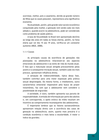79 
ocorresse, melhor, pois o casamento, devido ao grande número 
de fi lhos que os casais possuíam, representava uma signifi cativa 
economia. 
Na atualidade, porém, pelo grande valor social e econômico 
conquistado pela mulher, a gestação vem sendo cada vez mais 
adiada e, quando ocorre na adolescência, pode ser considerada 
como problema de saúde pública. 
A taxa de fecundidade no Brasil tem apresentado declínio 
ao longo dos anos em todas as faixas etárias, porém, na faixa 
etária que vai dos 15 aos 19 anos, verifi ca-se um constante 
aumento (IBGE, 2008). 
1.1.1 Causas 
As principais causas da ocorrência de gestações não 
planejadas na adolescência relacionam-se aos aspectos 
emocionais da adolescente e ao estilo de vida do mundo atual. 
É fato que a maturação sexual atingida precocemente pelas 
jovens e a consequente iniciação sexual, também cada vez mais 
precoce, apresentam infl uência direta. 
A sensação de indestrutibilidade, típica dessa fase, 
também contribui para uma maior exposição pela prática 
sexual desprotegida. Da mesma forma, o imediatismo, outra 
característica emocional responsável pela busca do prazer 
instantâneo, faz com que a adolescente nem considere a 
possibilidade de engravidar. 
A sociedade, é claro, também apresenta sua parcela de 
responsabilidade. A omissão de informação por parte dos adultos 
e, em contrapartida, o apelo erótico da mídia resultam em 
incentivo ao comportamento inconsequente dos adolescentes. 
É importante lembrar que os fatores socioeconômicos 
apresentam relação direta com a ocorrência dos casos de 
gestação na adolescência; assim, quanto mais precária é a 
condição econômica e mais baixa a escolaridade, é maior o 
índice da gravidez. 
 