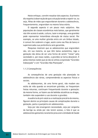 Neste enfoque, convém ressaltar dois aspectos. O primeiro 
diz respeito à observação de que a situação tende a repetir-se, ou 
seja, fi lhas de mães que engravidaram durante a adolescência, 
frequentemente, engravidam na mesma faixa etária. 
O segundo aspecto é um pouco mais subjetivo. Nas 
populações de classes econômicas mais baixas, que geralmente 
não têm acesso à saúde, cultura, lazer e emprego, uma gravidez 
pode representar instantânea elevação de status social. Por 
exemplo, se uma mulher grávida entra em um ônibus lotado, 
é comum lhe cederem o lugar, assim como nas fi las de banco e 
supermercados sua preferência será garantida. 
Pesquisas mostram que as adolescentes que engravidam 
são, em sua maioria, as que têm baixa autoestima, logo a 
gestação não deixa de ser uma forma de serem “vistas” pela 
sociedade e, por essas razões, a gravidez se torna desejável. É 
pelas mesmas razões que já não se utiliza a expressão “Gravidez 
Indesejada” e sim “Gravidez Não Planejada”. 
1.1.2 Consequências 
As consequências de uma gestação não planejada na 
adolescência são várias, compreendendo os aspectos físicos e 
sociais. 
As adolescentes, de uma forma geral, não mudam seu 
estilo de vida quando se encontram grávidas; se frequentam 
festas noturnas, continuam frequentando durante a gestação; 
da mesma forma, se fazem uso de bebidas alcoólicas ou drogas, 
também não suspendem o uso durante a gravidez. 
A ausência do pré-natal ou a realização precária do mesmo, 
fi guram dentre as principais causas de complicações durante a 
gestação, parto e puerpério em adolescentes. 
Seja por não enxergarem necessidade, seja por vergonha 
da barriga ou ainda por não terem acesso, o fato é que as 
adolescentes gestantes raramente procuram a Unidade de Saúde 
80 Módulo Optativo 8 - Assitência de Enfermagem por Ciclos de Vida 
 