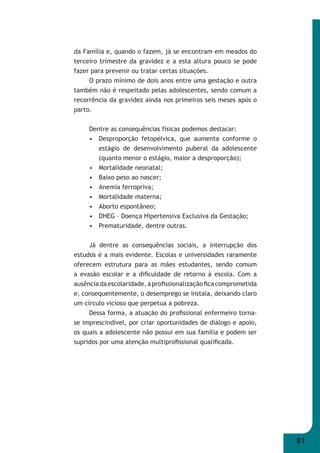 81 
da Família e, quando o fazem, já se encontram em meados do 
terceiro trimestre da gravidez e a esta altura pouco se pode 
fazer para prevenir ou tratar certas situações. 
O prazo mínimo de dois anos entre uma gestação e outra 
também não é respeitado pelas adolescentes, sendo comum a 
recorrência da gravidez ainda nos primeiros seis meses após o 
parto. 
Dentre as consequências físicas podemos destacar: 
• Desproporção fetopélvica, que aumenta conforme o 
estágio de desenvolvimento puberal da adolescente 
(quanto menor o estágio, maior a desproporção); 
• Mortalidade neonatal; 
• Baixo peso ao nascer; 
• Anemia ferropriva; 
• Mortalidade materna; 
• Aborto espontâneo; 
• DHEG – Doença Hipertensiva Exclusiva da Gestação; 
• Prematuridade, dentre outras. 
Já dentre as consequências sociais, a interrupção dos 
estudos é a mais evidente. Escolas e universidades raramente 
oferecem estrutura para as mães estudantes, sendo comum 
a evasão escolar e a difi culdade de retorno à escola. Com a 
ausência da escolaridade, a profi ssionalização fi ca comprometida 
e, consequentemente, o desemprego se instala, deixando claro 
um círculo vicioso que perpetua a pobreza. 
Dessa forma, a atuação do profi ssional enfermeiro torna- 
se imprescindível, por criar oportunidades de diálogo e apoio, 
os quais a adolescente não possui em sua família e podem ser 
supridos por uma atenção multiprofi ssional qualifi cada. 
 