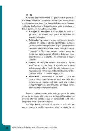 Aborto 
Mais uma das consequências da gestação não planejada 
é o aborto provocado. Trata-se da interrupção deliberada da 
gravidez pela extração do feto da cavidade uterina. A forma de 
realização do aborto varia de acordo com a idade gestacional e, 
dentre os métodos mais utilizados, estão: 
• A sucção ou aspiração: mais utilizado no início da 
gestação, consiste um sugar partes do feto com um 
aspirador cirúrgico. 
• A dilatação e curetagem: método mais comum, também 
utilizado em casos de aborto espontâneo; a cureta é 
um instrumento cirúrgico com o qual primeiramente 
desmembra-se o feto para facilitar a remoção e depois 
“raspa-se” o útero para retirar possíveis restos de 
tecido que podem causar infecções. É comum neste 
procedimento a ocorrência de hemorragia e lesões 
uterinas. 
• Injeção de soluções salinas: extrai-se o líquido 
amniótico e, em seu lugar, é injetada uma solução 
salina concentrada; a morte do feto é decorrente de 
desidratação e hemorragia. Este método geralmente é 
utilizado após a 16ª semana de gestação. 
• Misoprostol: medicamento também conhecido 
como Cytotec, que chegou ao Brasil em 1986 para 
tratamento de úlceras gástricas; como era vendido 
indiscriminadamente em farmácias, teve seus efeitos 
abortivos rapidamente divulgados. 
Embora revoltante para a maioria das pessoas, a discussão 
acerca da prática do aborto merece considerações práticas. A 
primeira refere-se ao fato de que ser considerado como crime 
não parece inibir a prática do aborto. 
O Código Penal brasileiro só permite a realização de 
abortos quando a gravidez representa risco de morte para a 
82 Módulo Optativo 8 - Assitência de Enfermagem por Ciclos de Vida 
 