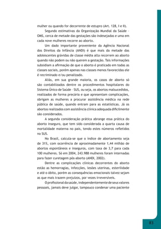 83 
mulher ou quando for decorrente de estupro (Art. 128, I e II). 
Segundo estimativas da Organização Mundial da Saúde – 
OMS, cerca de metade das gestações são indesejadas e uma em 
cada nove mulheres recorre ao aborto. 
Um dado importante proveniente da Agência Nacional 
dos Direitos da Infância (ANDI) é que mais da metade das 
adolescentes grávidas de classe média alta recorrem ao aborto 
quando não podem ou não querem a gestação. Tais informações 
subsidiam a afi rmação de que o aborto é praticado em todas as 
classes sociais, porém apenas nas classes menos favorecidas ele 
é recriminado e/ou penalizado. 
Aliás, em sua grande maioria, os casos de aborto só 
são contabilizados dentre os procedimentos hospitalares do 
Sistema Único de Saúde – SUS, ou seja, os abortos malsucedidos, 
realizados de forma precária e que apresentam complicações, 
obrigam as mulheres a procurar assistência médica na rede 
pública de saúde, quando entram para as estatísticas. Já os 
abortos realizados com assistência clínica adequada difi cilmente 
são considerados. 
A segunda consideração prática abrange essa prática do 
aborto inseguro, que tem sido considerada a quarta causa de 
mortalidade materna no país, tendo estes números refl etidos 
no SUS. 
No Brasil, calcula-se que o índice de abortamento seja 
de 31%, com ocorrência de aproximadamente 1,44 milhão de 
abortos espontâneos e inseguros, com taxa de 3,7 para cada 
100 mulheres. Só em 2004, 243.988 mulheres foram internadas 
para fazer curetagem pós-aborto (ANDI, 2002). 
Dentre as complicações clínicas decorrentes do aborto 
estão as hemorragias, infecções, lesões uterinas, esterilidade 
e até o óbito, porém as consequências emocionais talvez sejam 
as que mais trazem prejuízos, por vezes irreversíveis. 
O profi ssional da saúde, independentemente de seus valores 
pessoais, jamais deve julgar, tampouco condenar uma paciente 
 