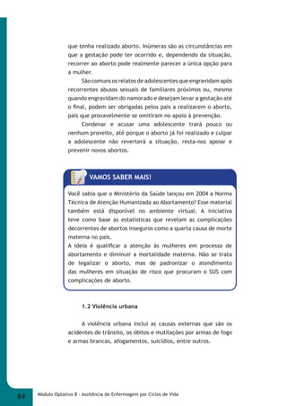 que tenha realizado aborto. Inúmeras são as circunstâncias em 
que a gestação pode ter ocorrido e, dependendo da situação, 
recorrer ao aborto pode realmente parecer a única opção para 
a mulher. 
São comuns os relatos de adolescentes que engravidam após 
recorrentes abusos sexuais de familiares próximos ou, mesmo 
quando engravidam do namorado e desejam levar a gestação até 
o fi nal, podem ser obrigadas pelos pais a realizarem o aborto, 
pais que provavelmente se omitiram no apoio à prevenção. 
Condenar e acusar uma adolescente trará pouco ou 
nenhum proveito, até porque o aborto já foi realizado e culpar 
a adolescente não reverterá a situação, resta-nos apoiar e 
prevenir novos abortos. 
VAMOS SABER MAIS! 
Você sabia que o Ministério da Saúde lançou em 2004 a Norma 
Técnica de Atenção Humanizada ao Abortamento? Esse material 
também está disponível no ambiente virtual. A iniciativa 
teve como base as estatísticas que revelam as complicações 
decorrentes de abortos inseguros como a quarta causa de morte 
materna no país. 
A ideia é qualifi car a atenção às mulheres em processo de 
abortamento e diminuir a mortalidade materna. Não se trata 
de legalizar o aborto, mas de padronizar o atendimento 
das mulheres em situação de risco que procuram o SUS com 
complicações de aborto. 
1.2 Violência urbana 
A violência urbana inclui as causas externas que são os 
acidentes de trânsito, os óbitos e mutilações por armas de fogo 
e armas brancas, afogamentos, suicídios, entre outros. 
84 Módulo Optativo 8 - Assitência de Enfermagem por Ciclos de Vida 
 