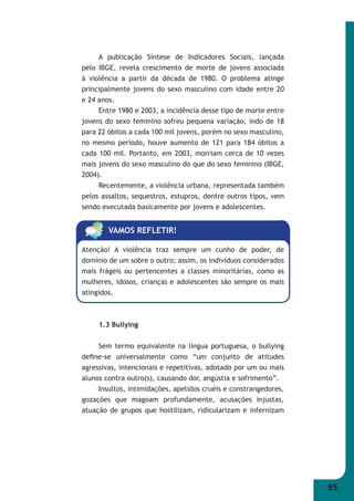 85 
A publicação Síntese de Indicadores Sociais, lançada 
pelo IBGE, revela crescimento de morte de jovens associada 
à violência a partir da década de 1980. O problema atinge 
principalmente jovens do sexo masculino com idade entre 20 
e 24 anos. 
Entre 1980 e 2003, a incidência desse tipo de morte entre 
jovens do sexo feminino sofreu pequena variação, indo de 18 
para 22 óbitos a cada 100 mil jovens, porém no sexo masculino, 
no mesmo período, houve aumento de 121 para 184 óbitos a 
cada 100 mil. Portanto, em 2003, morriam cerca de 10 vezes 
mais jovens do sexo masculino do que do sexo feminino (IBGE, 
2004). 
Recentemente, a violência urbana, representada também 
pelos assaltos, sequestros, estupros, dentre outros tipos, vem 
sendo executada basicamente por jovens e adolescentes. 
VAMOS REFLETIR! 
Atenção! A violência traz sempre um cunho de poder, de 
domínio de um sobre o outro; assim, os indivíduos considerados 
mais frágeis ou pertencentes a classes minoritárias, como as 
mulheres, idosos, crianças e adolescentes são sempre os mais 
atingidos. 
1.3 Bullying 
Sem termo equivalente na língua portuguesa, o bullying 
defi ne-se universalmente como “um conjunto de atitudes 
agressivas, intencionais e repetitivas, adotado por um ou mais 
alunos contra outro(s), causando dor, angústia e sofrimento”. 
Insultos, intimidações, apelidos cruéis e constrangedores, 
gozações que magoam profundamente, acusações injustas, 
atuação de grupos que hostilizam, ridicularizam e infernizam 
 