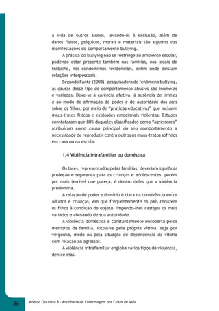 a vida de outros alunos, levando-os à exclusão, além de 
danos físicos, psíquicos, morais e materiais são algumas das 
manifestações do comportamento bullying. 
A prática do bullying não se restringe ao ambiente escolar, 
podendo estar presente também nas famílias, nos locais de 
trabalho, nos condomínios residenciais, enfi m onde existam 
relações interpessoais. 
Segundo Fante (2008), pesquisadora do fenômeno bullying, 
as causas desse tipo de comportamento abusivo são inúmeras 
e variadas. Deve-se à carência afetiva, à ausência de limites 
e ao modo de afi rmação de poder e de autoridade dos pais 
sobre os fi lhos, por meio de “práticas educativas” que incluem 
maus-tratos físicos e explosões emocionais violentas. Estudos 
constataram que 80% daqueles classifi cados como “agressores” 
atribuíram como causa principal do seu comportamento a 
necessidade de reproduzir contra outros os maus-tratos sofridos 
em casa ou na escola. 
1.4 Violência intrafamiliar ou doméstica 
Os lares, representados pelas famílias, deveriam signifi car 
proteção e segurança para as crianças e adolescentes, porém 
por mais terrível que pareça, é dentro deles que a violência 
predomina. 
A relação de poder e domínio é clara na convivência entre 
adultos e crianças, em que frequentemente os pais reduzem 
os fi lhos à condição de objeto, impondo-lhes castigos os mais 
variados e abusando de sua autoridade. 
A violência doméstica é constantemente encoberta pelos 
membros da família, inclusive pela própria vítima, seja por 
vergonha, medo ou pela situação de dependência da vítima 
com relação ao agressor. 
A violência intrafamiliar engloba vários tipos de violência, 
dentre elas: 
86 Módulo Optativo 8 - Assitência de Enfermagem por Ciclos de Vida 
 