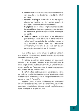 87 
• Violência física: uso de força física de forma intencional, 
com o auxílio ou não de objetos, cujo objetivo é ferir 
ou matar; 
• Violência psicológica ou emocional: ato de rejeitar, 
discriminar, humilhar ou desrespeitar, através de 
cobranças, ameaças e pressões exageradas; 
• Negligência: ato de omissão em prover as necessidades 
humanas básicas da criança ou adolescente por parte 
do responsável quando este possui meios e condições 
de fazê-lo. 
• Violência sexual: utilizar criança ou adolescente 
para satisfação sexual de adulto ou adolescente mais 
velho. Inclui manipulação da genitália, mamas ou 
ânus, exploração sexual, voyeurismo, pornografi a, 
exibicionismo, bem como o ato sexual com ou sem 
penetração, com ou sem o uso de violência. 
Vale lembrar que o termo estupro já pode ser utilizado 
com relação ao sexo masculino, antes considerado apenas como 
atentado violento ao pudor. 
A violência sexual tem como agressor, em sua grande 
maioria, o pai biológico, padrasto ou parentes próximos ou 
ainda amigos e vizinhos; de qualquer forma, o agressor é quase 
sempre alguém que frequenta a casa da vítima e convive com 
esta, alguém em que a vítima confi a. 
O profi ssional de saúde que estiver assistindo uma vítima 
de violência intrafamiliar deve considerar seus relatos, ainda 
que se trate de uma criança, não se precipitando na conclusão 
de que se trata de “fantasia”. 
Portanto, deve fi car atento a sinais sugestivos de violência 
em crianças e adolescentes, como lesões repetidas, isolamento, 
depressão, exibicionismo, interesse sexual impróprio para a 
idade, manipulação da genitália, DSTs. 
 