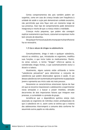 Certos comportamentos dos pais também podem ser 
suspeitos, como em caso de criança levada com frequência à 
unidade de saúde e cujos pais demonstram cuidado excessivo, 
não permitindo que esta fi que nem um momento longe de 
sua presença. Esse tipo de comportamento pode demonstrar 
insegurança e receio de que a criança relate a realidade. 
Crianças muito pequenas, que podem não conseguir 
explicar exatamente o que houve, costumam se expressar muito 
bem através de desenhos. 
De qualquer forma a atuação de uma equipe multiprofi ssional 
faz-se necessária. 
1.5 Uso e abuso de drogas na adolescência 
Conceitualmente, droga é toda e qualquer substância, 
natural ou sintética, que, introduzida no organismo, modifi ca 
suas funções, o que inclui todos os medicamentos. Porém, 
no senso comum, o termo “drogas” refere-se apenas às 
consideradas drogas ilícitas, o que automaticamente exclui o 
álcool e o tabaco. 
Atualmente, alguns autores estão utilizando o termo 
“substâncias psicoativas” para determinar o conjunto de 
substâncias que podem desencadear agravos à saúde. O uso 
dessas substâncias tem aumentado principalmente na população 
jovem e apresenta seu início cada vez mais precoce. 
Novamente as características emocionais típicas da fase 
em que se encontra impulsionam o adolescente a experimentar 
novas sensações e a buscar o prazer imediato, atitudes 
decorrentes de dois importantes fatores que integram esse 
processo, a curiosidade e a pressão do grupo. 
Acredita-se que a dependência química esteja mais 
associada ao organismo do indivíduo (maior predisposição) do 
que à substância em si, assim como se estima que a maioria 
dos adolescentes interromperá o consumo dela conforme for 
assumindo outros papéis na vida adulta. 
88 Módulo Optativo 8 - Assitência de Enfermagem por Ciclos de Vida 
 