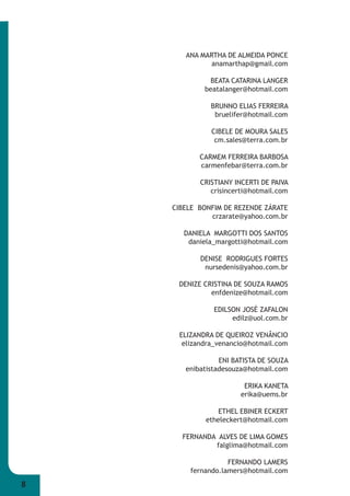 8 
ANA MARTHA DE ALMEIDA PONCE 
anamarthap@gmail.com 
BEATA CATARINA LANGER 
beatalanger@hotmail.com 
BRUNNO ELIAS FERREIRA 
bruelifer@hotmail.com 
CIBELE DE MOURA SALES 
cm.sales@terra.com.br 
CARMEM FERREIRA BARBOSA 
carmenfebar@terra.com.br 
CRISTIANY INCERTI DE PAIVA 
crisincerti@hotmail.com 
CIBELE BONFIM DE REZENDE ZÁRATE 
crzarate@yahoo.com.br 
DANIELA MARGOTTI DOS SANTOS 
daniela_margotti@hotmail.com 
DENISE RODRIGUES FORTES 
nursedenis@yahoo.com.br 
DENIZE CRISTINA DE SOUZA RAMOS 
enfdenize@hotmail.com 
EDILSON JOSÉ ZAFALON 
edilz@uol.com.br 
ELIZANDRA DE QUEIROZ VENÂNCIO 
elizandra_venancio@hotmail.com 
ENI BATISTA DE SOUZA 
enibatistadesouza@hotmail.com 
ERIKA KANETA 
erika@uems.br 
ETHEL EBINER ECKERT 
etheleckert@hotmail.com 
FERNANDA ALVES DE LIMA GOMES 
falglima@hotmail.com 
FERNANDO LAMERS 
fernando.lamers@hotmail.com 
 