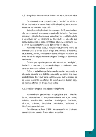 89 
1.5.1 Progressão do consumo de acordo com a sustância utilizada 
Em nossa cultura e contando com o “auxílio” da mídia, o 
álcool tem sido a primeira droga utilizada pelos jovens, muitas 
vezes até estimulados pelos pais. 
A simples proibição da venda a menores de 18 anos também 
não parece reduzir seu consumo, podendo, inclusive, funcionar 
como um estímulo. Como, para os adolescentes, a idade adulta 
é desejável por ser sinônimo de liberdade, e sabendo que 
certas substâncias só são permitidas a adultos, ao consumi-las, 
o jovem busca autoafi rmação e demonstra ser adulto. 
Até certo tempo atrás, a função de atuar como “porta de 
entrada” para o uso de outras drogas era atribuída à maconha; 
atualmente, porém, considera-se como principal marcador de 
risco para a utilização de outras drogas o uso regular de bebidas 
destiladas. 
É claro que algumas pessoas não passam por “estágios”, 
iniciando o uso com o consumo de drogas consideradas mais 
pesadas, como a cocaína e o crack. 
Enfi m, o indivíduo que bebe regularmente, para sentir a 
alteração causada pela bebida e não pelo seu sabor, tem mais 
probabilidade de evoluir para a utilização de outras drogas; ao 
se tornar tolerante aos efeitos do álcool, poderá buscar, pois, 
os mesmos efeitos em drogas mais fortes. 
1.5.2 Tipos de drogas e suas ações no organismo 
As substâncias psicoativas são agrupadas em 11 classes: 
álcool, anfetaminas ou simpaticomiméticos de ação similar, 
cafeína, canabinoides, cocaína, alucinógenos, inalantes, 
nicotina, opioides, feniclidina (anestésico), sedativos e 
hipnóticos ou ansiolíticos. 
Para Marques e Cruz (2000), as consequências orgânicas 
decorrentes do uso das drogas são as seguintes: 
 