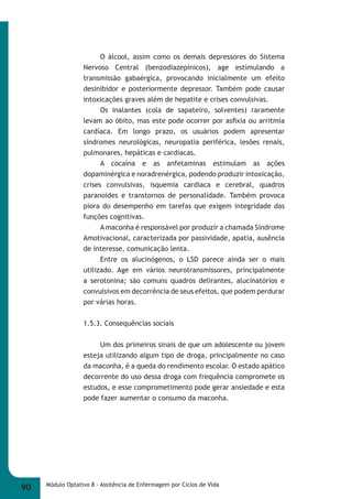 O álcool, assim como os demais depressores do Sistema 
Nervoso Central (benzodiazepínicos), age estimulando a 
transmissão gabaérgica, provocando inicialmente um efeito 
desinibidor e posteriormente depressor. Também pode causar 
intoxicações graves além de hepatite e crises convulsivas. 
Os inalantes (cola de sapateiro, solventes) raramente 
levam ao óbito, mas este pode ocorrer por asfi xia ou arritmia 
cardíaca. Em longo prazo, os usuários podem apresentar 
síndromes neurológicas, neuropatia periférica, lesões renais, 
pulmonares, hepáticas e cardíacas. 
A cocaína e as anfetaminas estimulam as ações 
dopaminérgica e noradrenérgica, podendo produzir intoxicação, 
crises convulsivas, isquemia cardíaca e cerebral, quadros 
paranoides e transtornos de personalidade. Também provoca 
piora do desempenho em tarefas que exigem integridade das 
funções cognitivas. 
A maconha é responsável por produzir a chamada Síndrome 
Amotivacional, caracterizada por passividade, apatia, ausência 
de interesse, comunicação lenta. 
Entre os alucinógenos, o LSD parece ainda ser o mais 
utilizado. Age em vários neurotransmissores, principalmente 
a serotonina; são comuns quadros delirantes, alucinatórios e 
convulsivos em decorrência de seus efeitos, que podem perdurar 
por várias horas. 
1.5.3. Consequências sociais 
Um dos primeiros sinais de que um adolescente ou jovem 
esteja utilizando algum tipo de droga, principalmente no caso 
da maconha, é a queda do rendimento escolar. O estado apático 
decorrente do uso dessa droga com frequência compromete os 
estudos, e esse comprometimento pode gerar ansiedade e esta 
pode fazer aumentar o consumo da maconha. 
90 Módulo Optativo 8 - Assitência de Enfermagem por Ciclos de Vida 
 