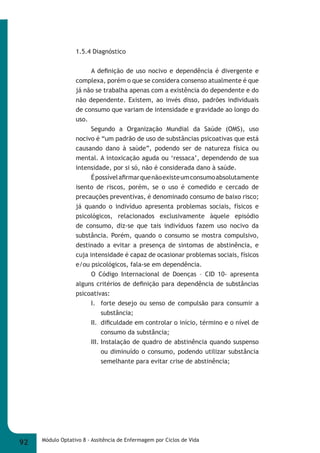 1.5.4 Diagnóstico 
A defi nição de uso nocivo e dependência é divergente e 
complexa, porém o que se considera consenso atualmente é que 
já não se trabalha apenas com a existência do dependente e do 
não dependente. Existem, ao invés disso, padrões individuais 
de consumo que variam de intensidade e gravidade ao longo do 
uso. 
Segundo a Organização Mundial da Saúde (OMS), uso 
nocivo é “um padrão de uso de substâncias psicoativas que está 
causando dano à saúde”, podendo ser de natureza física ou 
mental. A intoxicação aguda ou ‘ressaca’, dependendo de sua 
intensidade, por si só, não é considerada dano à saúde. 
É possível afi rmar que não existe um consumo absolutamente 
isento de riscos, porém, se o uso é comedido e cercado de 
precauções preventivas, é denominado consumo de baixo risco; 
já quando o indivíduo apresenta problemas sociais, físicos e 
psicológicos, relacionados exclusivamente àquele episódio 
de consumo, diz-se que tais indivíduos fazem uso nocivo da 
substância. Porém, quando o consumo se mostra compulsivo, 
destinado a evitar a presença de sintomas de abstinência, e 
cuja intensidade é capaz de ocasionar problemas sociais, físicos 
e/ou psicológicos, fala-se em dependência. 
O Código Internacional de Doenças – CID 10- apresenta 
alguns critérios de defi nição para dependência de substâncias 
psicoativas: 
I. forte desejo ou senso de compulsão para consumir a 
substância; 
II. difi culdade em controlar o início, término e o nível de 
consumo da substância; 
III. Instalação de quadro de abstinência quando suspenso 
ou diminuído o consumo, podendo utilizar substância 
semelhante para evitar crise de abstinência; 
92 Módulo Optativo 8 - Assitência de Enfermagem por Ciclos de Vida 
 