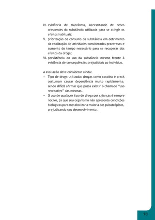 93 
IV. evidência de tolerância, necessitando de doses 
crescentes da substância utilizada para se atingir os 
efeitos habituais; 
V. priorização do consumo da substância em detrimento 
da realização de atividades consideradas prazerosas e 
aumento do tempo necessário para se recuperar dos 
efeitos da droga; 
VI. persistência do uso da substância mesmo frente à 
evidência de consequências prejudiciais ao indivíduo. 
A avaliação deve considerar ainda: 
• Tipo de droga utilizada: drogas como cocaína e crack 
costumam causar dependência muito rapidamente, 
sendo difícil afi rmar que possa existir o chamado “uso 
recreativo” das mesmas. 
• O uso de qualquer tipo de droga por crianças é sempre 
nocivo, já que seu organismo não apresenta condições 
biológicas para metabolizar a maioria dos psicotrópicos, 
prejudicando seu desenvolvimento. 
 