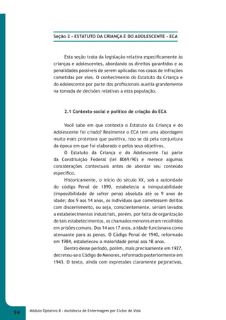 Seção 2 - ESTATUTO DA CRIANÇA E DO ADOLESCENTE – ECA 
Esta seção trata da legislação relativa especifi camente às 
crianças e adolescentes, abordando os direitos garantidos e as 
penalidades possíveis de serem aplicadas nos casos de infrações 
cometidas por eles. O conhecimento do Estatuto da Criança e 
do Adolescente por parte dos profi ssionais auxilia grandemente 
na tomada de decisões relativas a esta população. 
2.1 Contexto social e político de criação do ECA 
Você sabe em que contexto o Estatuto da Criança e do 
Adolescente foi criado? Realmente o ECA tem uma abordagem 
muito mais protetora que punitiva, isso se dá pela conjuntura 
da época em que foi elaborado e pelos seus objetivos. 
O Estatuto da Criança e do Adolescente faz parte 
da Constituição Federal (lei 8069/90) e merece algumas 
considerações contextuais antes de abordar seu conteúdo 
específi co. 
Historicamente, o início do século XX, sob a autoridade 
do código Penal de 1890, estabelecia a inimputabilidade 
(impossibilidade de sofrer pena) absoluta até os 9 anos de 
idade; dos 9 aos 14 anos, os indivíduos que cometessem delitos 
com discernimento, ou seja, conscientemente, seriam levados 
a estabelecimentos industriais, porém, por falta de organização 
de tais estabelecimentos, os chamados menores eram recolhidos 
em prisões comuns. Dos 14 aos 17 anos, a idade funcionava como 
atenuante para as penas. O Código Penal de 1940, reformado 
em 1984, estabeleceu a maioridade penal aos 18 anos. 
Dentro desse período, porém, mais precisamente em 1927, 
decretou-se o Código de Menores, reformado posteriormente em 
1943. O texto, ainda com expressões claramente pejorativas, 
94 Módulo Optativo 8 - Assitência de Enfermagem por Ciclos de Vida 
 