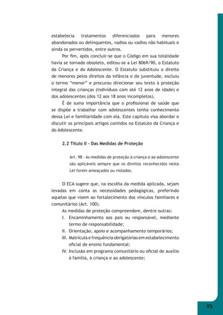 95 
estabelecia tratamentos diferenciados para menores 
abandonados ou delinquentes, vadios ou vadios não habituais e 
ainda os pervertidos, entre outros. 
Por fi m, após concluir-se que o Código em sua totalidade 
havia se tornado obsoleto, editou-se a Lei 8069/90, o Estatuto 
da Criança e do Adolescente. O Estatuto substituiu o direito 
de menores pelos direitos da infância e da juventude, excluiu 
o termo “menor” e procurou direcionar seu texto à proteção 
integral das crianças (indivíduos com até 12 anos de idade) e 
dos adolescentes (dos 12 aos 18 anos incompletos). 
É de suma importância que o profi ssional de saúde que 
se dispõe a trabalhar com adolescentes tenha conhecimento 
dessa Lei e familiaridade com ela. Este capítulo visa abordar e 
discutir os principais artigos contidos no Estatuto da Criança e 
do Adolescente. 
2.2 Título II – Das Medidas de Proteção 
Art. 98 – As medidas de proteção à criança e ao adolescente 
são aplicáveis sempre que os direitos reconhecidos nesta 
Lei forem ameaçados ou violados. 
O ECA sugere que, na escolha da medida aplicada, sejam 
levadas em conta as necessidades pedagógicas, preferindo 
aquelas que visem ao fortalecimento dos vínculos familiares e 
comunitários (Art. 100). 
As medidas de proteção compreendem, dentre outras: 
I. Encaminhamento aos pais ou responsável, mediante 
termo de responsabilidade; 
II. Orientação, apoio e acompanhamento temporários; 
III. Matrícula e frequência obrigatórias em estabelecimento 
ofi cial de ensino fundamental; 
IV. Inclusão em programa comunitário ou ofi cial de auxílio 
à família, à criança e ao adolescente; 
 