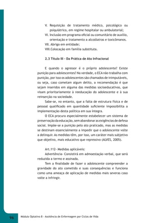V. Requisição de tratamento médico, psicológico ou 
psiquiátrico, em regime hospitalar ou ambulatorial; 
VI. Inclusão em programa ofi cial ou comunitário de auxílio, 
orientação e tratamento a alcoólatras e toxicômanos. 
VII. Abrigo em entidade; 
VIII.Colocação em família substituta. 
2.3 Título III – Da Prática de Ato Infracional 
E quando o agressor é o próprio adolescente? Existe 
punição para adolescentes? Na verdade, o ECA não trabalha com 
punição, por isso os adolescentes são chamados de inimputáveis, 
ou seja, caso cometam algum delito, a recomendação é que 
sejam inseridos em alguma das medidas socioeducativas, que 
visam prioritariamente à reeducação do adolescente e à sua 
reinserção na sociedade. 
Sabe-se, no entanto, que a falta de estrutura física e de 
pessoal qualifi cado em quantidade sufi ciente impossibilita a 
implementação desta política em sua íntegra. 
O ECA procura especialmente estabelecer um sistema de 
preservação da educação, sem abandonar as exigências de defesa 
social. Impõe-se a punição pelo ato praticado, mas as medidas 
se destinam essencialmente a impedir que o adolescente volte 
a delinquir. As medidas têm, por isso, um caráter mais subjetivo 
que objetivo, mais educativo que repressivo (ALVES, 2005). 
Art.112- Medidas aplicáveis: 
Advertência- Consistirá em admoestação verbal, que será 
reduzida a termo e assinada. 
Tem a fi nalidade de fazer o adolescente compreender a 
gravidade do ato cometido e suas consequências e funciona 
como uma ameaça de aplicação de medidas mais severas caso 
volte a infringir. 
96 Módulo Optativo 8 - Assitência de Enfermagem por Ciclos de Vida 
 