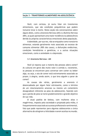 Seção 3 - TRANSTORNOS ALIMENTARES NA ADOLESCÊNCIA 
Você, com certeza, já ouviu falar em transtornos 
alimentares, que são condições psiquiátricas que podem 
inclusive levar à morte. Nesta seção nós conversaremos sobre 
alguns deles, como a Anorexia Nervosa (AN) e a Bulimia Nervosa 
(BN), as quais apresentam uma maior incidência na adolescência 
devido às próprias características emocionais desta população. 
A obesidade, por sua vez, não se enquadra como transtorno 
alimentar, estando geralmente mais associada ao excesso de 
consumo alimentar (90% dos casos), a disfunções endócrinas, 
condições hereditárias e genéticas, e a outras situações 
emocionais, como a ansiedade e a depressão. 
3.1 Anorexia Nervosa – AN 
Você já reparou que a maioria das pessoas adora comer? 
As culturas em geral dão muito valor à comida e, raramente, 
as pessoas se encontram para conversar sem comer ou beber 
algo, ou seja, o ato de comer está extremamente associado ao 
prazer, à alegria, sendo assim, o que leva alguém a parar de 
comer? 
As causas são várias, geralmente a anorexia é 
desencadeada por algum fator estressante, como o término 
de um relacionamento amoroso ou mesmo um comentário 
desagradável referente ao peso da adolescente, fazendo com 
que a perda de peso se torne gradativamente o grande objetivo 
de sua vida. 
O atual padrão de beleza, com mulheres altas e 
magérrimas, imposto pela sociedade e projetado pela mídia, é 
frequentemente associado ao sucesso profi ssional e sentimental, 
fato que pode representar para algumas adolescentes a única 
alternativa de atingirem a felicidade e serem aceitas no mundo. 
98 Módulo Optativo 8 - Assitência de Enfermagem por Ciclos de Vida 
 