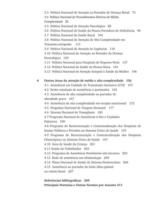 3.3 Política Nacional de Atenção ao Portador de Doença Renal 75
	 3.4 Política Nacional de Procedimentos Eletivos de Média
	 Complexidade 85
	 3.5 Política Nacional de Atenção Oncológica 88
	 3.6 Política Nacional de Saúde da Pessoa Portadora de Deficiência 96
	 3.7 Política Nacional de Saúde Bucal	 104
	 3.8 Política Nacional de Atenção de Alta Complexidade em
	 Tráumato-ortopedia	 111
	 3.9 Política Nacional de Atenção às Urgências 119
	 3.10 Política Nacional de Atenção ao Portador de Doença
	 Neurológica 129
	 3.11 Política Nacional para Hospitais de Pequeno Porte 137
	 3.12 Política Nacional de Saúde da Pessoa Idosa 141
	 3.13 Política Nacional de Atenção Integral à Saúde da Mulher 146
4	 Outras áreas de atenção de média e alta complexidade 156
	 4.1. Assistência em Unidade de Tratamento Intensivo (UTI) 157	
	 4.2 Redes estaduais de assistência a queimados 163
	 4.3 Assistência de alta complexidade ao portador de
	 obesidade grave 167
	 4.4 Assistência de alta complexidade em terapia nutricional	 172
	 4.5 Programa Nacional de Triagem Neonatal	 177
	 4.6 Sistema Nacional de Transplante 183
	 4.7 Programa Nacional de Assistência à Dor e Cuidados
	 Paliativos 190
	 4.8 Programa de Reestruturação e Contratualização dos Hospitais de
Ensino Públicos e Privados no Sistema Único de Saúde 193
	 4.9 Programa de Reestruturação e Contratualização dos Hospitais
Filantrópicos no Sistema Único de Saúde 197
	 4.10 Área de Saúde da Criança 201	
	 4.11 Saúde do Trabalhador 203
	 4.12 Programa de Assistência Ventilatória não Invasiva 203
	 4.13 Rede de assistência em oftalmologia 204
	 4.14 Plano Nacional de Saúde do Sistema Penitenciário 206
	 4.15 Assistência ao portador de lesão lábio-palatal
	 ou crânio-facial 207
	 Referências bibliográficas   209
	 Principais Portarias e Outras Normas por Assunto 211
livro9f1.indd 10 2/21/aaaa 10:16:39
 