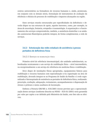 100 Coleção Progestores | Para Entender a Gestão do SUS
centros universitários ou formadores de recursos humanos e, ainda, promovam,
em conjunto com os demais níveis, formulação de instrumentos de avaliação da
eficiência e eficácia do processo de reabilitação e impactos alcançados na região.
Estes serviços estarão estruturados por especificidades da deficiência e de-
verão dispor na sua estrutura de apoio, aqueles inerentes, como, por exemplo, às
áreas de neurologia, foniatria, ortopedia e traumatologia. A organização e o funcio-
namento dos serviços compreenderão, também, a assistência domiciliar e as unida-
des assistenciais filantrópicas poderão integrar, de forma complementar, a rede de
serviços.
3.6.3 Estruturação das redes estaduais de assistência à pessoa
portadora de deficiência física
3.6.3.1 Serviços de reabilitação física
Primeiro nível de referência intermunicipal; são unidades ambulatoriais, su-
bordinadas tecnicamente a um serviço de reabilitação física – nível intermediário,
ou excepcionalmente a um serviço de referência em medicina física e reabilitação.
Deve dispor de instalações físicas apropriadas, equipamentos básicos para
reabilitação e recursos humanos com especialização e/ou capacitação na área de
reabilitação, devendo integrar-se ao Programa de Saúde da Família e à rede regio-
nalizada e hierarquizada de assistência ao portador de deficiência física, realizando:
prescrição, avaliação, adequação, treinamento, acompanhamento e dispensação de
órteses e próteses e meios auxiliares de locomoção.
Embora a Portaria GM/MS n. 818/2001 tivesse previsto que a operacionali-
zação destes serviços (conforme descrito na NOAS – SUS 01/2001) seria garantida
por valor per capita a ser definido pelo Ministério da Saúde, este fato não se efeti-
vou.
livro9f1.indd 100 2/21/aaaa 10:16:49
 