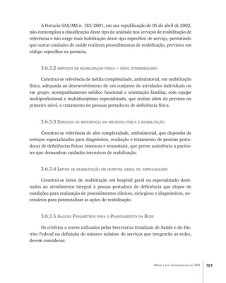 101Média e alta Complexidade no SUS
A Portaria SAS/MS n. 185/2001, em sua republicação de 05 de abril de 2002,
não contemplou a classificação deste tipo de unidade nos serviços de reabilitação de
referência e não exige mais habilitação deste tipo específico de serviço, permitindo
que outras unidades de saúde realizem procedimentos de reabilitação, previstos em
código específico na portaria.
3.6.3.2 serviços de reabilitação física – nível intermediário
Constitui-se referência de média complexidade, ambulatorial, em reabilitação
física, adequada ao desenvolvimento de um conjunto de atividades individuais ou
em grupo, acompanhamento médico funcional e orientação familiar, com equipe
multiprofissional e multidisciplinar especializada, que realize além do previsto no
primeiro nível, o tratamento de pessoas portadoras de deficiência física.
3.6.3.3 Serviços de referência em medicina física e reabilitação
Constitui-se referência de alta complexidade, ambulatorial, que disponha de
serviços especializados para diagnóstico, avaliação e tratamento de pessoas porta-
doras de deficiências físicas (motoras e sensoriais), que preste assistência a pacien-
tes que demandem cuidados intensivos de reabilitação.
3.6.3.4 Leitos de reabilitação em hospital geral ou especializado
Constitui-se leitos de reabilitação em hospital geral ou especializado desti-
nados ao atendimento integral à pessoa portadora de deficiência que dispor de
condições para realização de procedimentos clínicos, cirúrgicos e diagnósticos, ne-
cessários para potencializar as ações de reabilitação.
3.6.3.5 Alguns Parâmetros para o Planejamento da Rede
Os critérios a serem utilizados pelas Secretarias Estaduais de Saúde e do Dis-
trito Federal na definição do número máximo de serviços que integrarão as redes,
devem considerar:
livro9f1.indd 101 2/21/aaaa 10:16:49
 