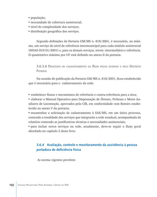 102 Coleção Progestores | Para Entender a Gestão do SUS
•	população;
•	necessidade de cobertura assistencial;
•	nível de complexidade dos serviços;
•	distribuição geográfica dos serviços.
Segundo definições da Portaria GM/MS n. 818/2001, é necessário, no míni-
mo, um serviço do nível de referência intermunicipal para cada módulo assistencial
(NOAS-SUS 01/2001) e, para os demais serviços, níveis: intermediário e referência.
O quantitativo máximo por UF está definido no anexo II da portaria.
3.6.3.6 Processo de cadastramento da Rede pelos estados e pelo Distrito
Federal
Na ocasião de publicação da Portaria GM/MS n. 818/2001, ficou estabelecido
que é necessário para o cadastramento da rede:
• estabelecer fluxos e mecanismos de referência e contra-referência para a área;
• elaborar o Manual Operativo para Dispensação de Órteses, Próteses e Meios Au-
xiliares de Locomoção, aprovados pela CIB, em conformidade com Roteiro estabe-
lecido no anexo V da portaria;
•	encaminhar a solicitação de cadastramento à SAS/MS, em um único processo,
contendo a totalidade dos serviços que integrarão a rede estadual, acompanhada de
relatório contendo as justificativas técnicas e necessidades assistenciais;
•	para incluir novos serviços na rede, atualmente, deve-se seguir o fluxo geral
abordado no capítulo 2 deste livro.
3.6.4 Avaliação, controle e monitoramento da assistência à pessoa
portadora de deficiência física
As norma vigentes prevêem:
livro9f1.indd 102 2/21/aaaa 10:16:49
 