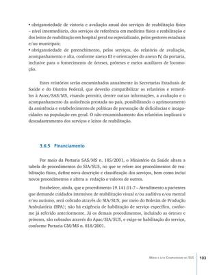 103Média e alta Complexidade no SUS
•	obrigatoriedade de vistoria e avaliação anual dos serviços de reabilitação física
– nível intermediário, dos serviços de referência em medicina física e reabilitação e
dos leitos de reabilitação em hospital geral ou especializado, pelos gestores estaduais
e/ou municipais;
•	obrigatoriedade de preenchimento, pelos serviços, do relatório de avaliação,
acompanhamento e alta, conforme anexo III e orientações do anexo IV, da portaria,
inclusive para o fornecimento de órteses, próteses e meios auxiliares de locomo-
ção.
Estes relatórios serão encaminhados anualmente às Secretarias Estaduais de
Saúde e do Distrito Federal, que deverão compatibilizar os relatórios e remetê-
los à Astec/SAS/MS, visando permitir, dentre outras informações, a avaliação e o
acompanhamento da assistência prestada no país, possibilitando o aprimoramento
da assistência e estabelecimento de políticas de prevenção de deficiências e incapa-
cidades na população em geral. O não-encaminhamento dos relatórios implicará o
descadastramento dos serviços e leitos de reabilitação.
	
3.6.5 Financiamento
Por meio da Portaria SAS/MS n. 185/2001, o Ministério da Saúde altera a
tabela de procedimentos do SIA/SUS, no que se refere aos procedimentos de rea-
bilitação física, define nova descrição e classificação dos serviços, bem como inclui
novos procedimentos e altera a redação e valores de outros.
Estabelece, ainda, que o procedimento 19.141.01-7 – Atendimento a pacientes
que demande cuidados intensivos de reabilitação visual e/ou auditiva e/ou mental
e/ou autismo, será cobrado através do SIA/SUS, por meio do Boletim de Produção
Ambulatória (BPA); não há exigência de habilitação de serviço específico, confor-
me já referido anteriormente. Já os demais procedimentos, incluindo as órteses e
próteses, são cobrados através do Apac/SIA/SUS, e exige-se habilitação do serviço,
conforme Portaria GM/MS n. 818/2001.
livro9f1.indd 103 2/21/aaaa 10:16:49
 