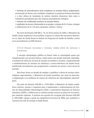 105Média e alta Complexidade no SUS
•��������������������������������������������������������������������������inclusão de procedimentos mais complexos na atenção básica; pulpotomias,
restauração de dentes com cavidades complexas ou pequenas fraturas dentárias
e a fase clínica de instalação de prótese dentária elementar, bem como o
tratamento periodontal que não requeira procedimento cirúrgico;
• �����������������������������������������������������inclusão da reabilitação protética na atenção básica;
• �������������������������������������������������������������������������������ampliação do acesso, destacando-se os grupos: crianças de 0 a 5 anos, crianças
e adolescentes de 6 a 18 anos, gestantes, adultos e idosos.
Por meio da Portaria GM/MS n. 74, de 20 de janeiro de 2004, o Ministério da
Saúde, dando seqüência à nova política, reajusta os valores dos incentivos financei-
ros às Ações de Saúde Bucal no âmbito do Programa de Saúde da Família e inclui
novo procedimento no PAB Variável.
3.7.1.2 Atenção secundária e terciária: também devem ser ampliadas e
qualificadas
A atenção odontológica pública no Brasil vinha se restringindo quase que
completamente aos serviços básicos, ainda assim com grande demanda reprimida.
A ausência de oferta de serviços de atenção secundária e terciária, comprometendo
o estabelecimento de sistemas de referência e contra-referência em Saúde bucal,
justificando investimentos que propiciassem o aumento do acesso a estes níveis de
atenção.
Para fazer frente ao desafio de ampliar e qualificar a oferta de serviços odon-
tológicos especializados, o Ministério da Saúde normaliza, por meio de portarias,
a implantação e/ou melhoria de centros de referência de especialidades odontoló-
gicas.
Por meio da Portaria GM/MS n. 1570/2004, o Ministério da Saúde estabe-
leceu critérios, normas e requisitos para a implantação e credenciamento de Cen-
tros de Especialidades Odontológicas (CEO) e Laboratórios Regionais de Próteses
Dentárias (LRPD), e definiu que os critérios seriam revistos no prazo de seis meses,
por comissão tripartite. A portaria em questão foi revogada pela Portaria GM/MS
n. 599/2006, vigente a partir da competência fevereiro de 2006, que estabelece a
estrutura da rede de atenção à Saúde Bucal.
livro9f1.indd 105 2/21/aaaa 10:16:50
 