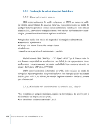 106 Coleção Progestores | Para Entender a Gestão do SUS
3.7.2 Estruturação da rede de Atenção à Saúde Bucal
3.7.2.1 Características dos serviços
CEO: estabelecimentos de saúde registrados no CNES, de natureza jurídi-
ca pública, universidades de qualquer natureza, consórcios públicos de saúde de
qualquer natureza jurídica e serviços sociais autônomos, classificados como Clínica
Especializada/Ambulatório de Especialidades, com serviços especializados de odon-
tologia, para realizar no mínimo as seguintes atividades:
•	Diagnóstico bucal, com ênfase no diagnóstico e detecção do câncer bucal.
•	Periodontia especializada.
•	Cirurgia oral menor dos tecidos moles e duros.
•	Endodontia.
•	Atendimento a portador de necessidades especiais.
Modalidades de CEO: CEO Tipo 1, CEO Tipo 2 e CEO Tipo 3, diferenciados de
acordo com a capacidade de atendimento, com definições de equipamentos, recur-
sos humanos e outros recursos, para cada modalidade/tipo, conforme descrito no
anexo I da Portaria GM/MS n. 599/2006
LRPD: estabelecimentos cadastrados no CNES, como unidade de saúde de
serviços de Apoio Diagnóstico Terapêutico (SADT), sem restrição quanto à natureza
jurídica, para realizar, no mínimo, os serviços de prótese dentária total e/ou prótese
parcial removível.
3.7.2.2 Condições para credenciamento das unidades CEO e LRPD
•	Ser referência do próprio município, região ou microrregião, de acordo com o
Plano Diretor de Regionalização (PDR).
•	Ser unidade de saúde cadastrada no CNES.
livro9f1.indd 106 2/21/aaaa 10:16:50
 
