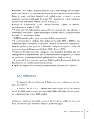 107Média e alta Complexidade no SUS
•	Os CEO e LRPD poderão estar cadastrados no CNES como serviços especializados
isolados ou de outros tipos de estabelecimentos de saúde (centro de saúde/unidade
básica de saúde, policlínica, hospital geral, unidade mista), registrando em seus
cadastros o serviço/classificação de código 034 – odontologia e suas respectivas
classificações, conforme a Portaria SAS/MS n. 562/2004.
•	Dispor de equipamentos e dos recursos mínimos exigidos na portaria,
exclusivamente a serviço do SUS.
•	Poderão ser credenciadas quantas unidades forem necessárias para o atendimento à
demanda da população da região/microrregião de saúde, limitada a disponibilidade
financeira do Ministério da Saúde.
•	Os LRPD poderão credenciar-se com qualquer base populacional.
•	O gestor municipal e estadual, interessados em implantar CEO ou LRPD ou em
credenciar alguma unidade de saúde com o serviço e a classificação relacionados,
deverão apresentar sua proposta à Comissão Intergestores Bipartite (CIB), do
respectivo estado, indicando a modalidade (CEO 1,2,3 ou LRPD).
•	Os gestores deverão providenciar a adequação visual da unidade de saúde à qual está
sendo pleiteado o credenciamento, para os itens considerados obrigatórios, do Manual
de Inserção de Logotipo disponibilizado pelo Ministério da Saúde em seu site.
•	O percentual de cobertura das equipes de Saúde bucal do Programa de Saúde da
Família deverá ser adotado como critério de seleção.
•	A partir daí, segue o fluxo dos demais credenciamentos, relacionado no Capítulo 2.
3.7.3 Financiamento
O pagamento dos procedimentos de Saúde bucal são regulados por um con-
junto de portarias.
A Portaria GM/MS n. 1.571/2004 estabeleceu condições iniciais de financia-
mento dos CEO, sendo revogada pela Portaria GM/MS n. 600/2006, vigente a partir
da competência fevereiro de 2006, a saber.
a) Incentivo financeiro, destinado ao custeio dos serviços de saúde ofertados nos
CEO, credenciados pelo Ministério da Saúde, conforme segue:
livro9f1.indd 107 2/21/aaaa 10:16:50
 