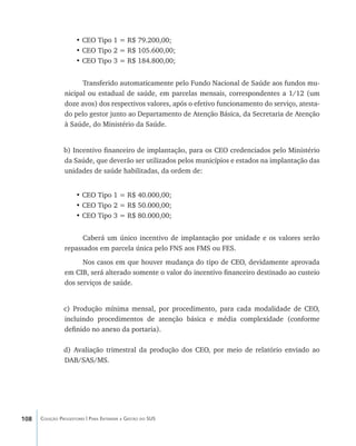 108 Coleção Progestores | Para Entender a Gestão do SUS
• CEO Tipo 1 = R$ 79.200,00;
• CEO Tipo 2 = R$ 105.600,00;
• CEO Tipo 3 = R$ 184.800,00;
Transferido automaticamente pelo Fundo Nacional de Saúde aos fundos mu-
nicipal ou estadual de saúde, em parcelas mensais, correspondentes a 1/12 (um
doze avos) dos respectivos valores, após o efetivo funcionamento do serviço, atesta-
do pelo gestor junto ao Departamento de Atenção Básica, da Secretaria de Atenção
à Saúde, do Ministério da Saúde.
b) Incentivo financeiro de implantação, para os CEO credenciados pelo Ministério
da Saúde, que deverão ser utilizados pelos municípios e estados na implantação das
unidades de saúde habilitadas, da ordem de:
• CEO Tipo 1 = R$ 40.000,00;
• CEO Tipo 2 = R$ 50.000,00;
• CEO Tipo 3 = R$ 80.000,00;
Caberá um único incentivo de implantação por unidade e os valores serão
repassados em parcela única pelo FNS aos FMS ou FES.
Nos casos em que houver mudança do tipo de CEO, devidamente aprovada
em CIB, será alterado somente o valor do incentivo financeiro destinado ao custeio
dos serviços de saúde.
c) Produção mínima mensal, por procedimento, para cada modalidade de CEO,
incluindo procedimentos de atenção básica e média complexidade (conforme
definido no anexo da portaria).
d) Avaliação trimestral da produção dos CEO, por meio de relatório enviado ao
DAB/SAS/MS.
livro9f1.indd 108 2/21/aaaa 10:16:50
 