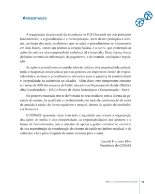 11Média e alta Complexidade no SUS
Apresentação
	 A organização da prestação da assistência no SUS é baseada em dois princípios
fundamentais: a regionalização e a hierarquização. Além destes princípios o siste-
ma, ao longo dos anos, estabeleceu que as ações e procedimentos se dispusessem
em dois blocos, sendo um relativo à atenção básica, e o outro, que contempla as
ações de média e alta complexidade ambulatorial e hospitalar. Desta forma, foram
definidos sistemas de informação, de pagamento, e de controle, avaliação e regula-
ção.
	 As ações e procedimentos considerados de média e alta complexidade ambula-
torial e hospitalar constituem-se para os gestores um importante elenco de respon-
sabilidades, serviços e procedimentos relevantes para a garantia da resolutividade
e integralidade da assistência ao cidadão. Além disso, este componente consome
em torno de 40% dos recursos da União alocados no Orçamento da Saúde (Média e
Alta Complexidade – MAC e Fundo de Ações Estratégicas e Compensação – Faec).
	 Os gestores estaduais têm se defrontado no seu cotidiano com o dilema da ga-
rantia do acesso, da qualidade e resolutividade por meio de conformação de redes
de atenção à saúde, de forma equânime e integral, dentro do quadro de insuficiên-
cia financeira.
	 O CONASS apresenta neste livro toda a legislação que orienta a organização
das ações de média e alta complexidade, as responsabilidades dos gestores e a
forma de financiamento, com o objetivo de apoiar a gestão estadual no exercício
da sua macrofunção de coordenação do sistema de saúde no âmbito estadual, e de
estimular a luta pela conquista de novos recursos para o setor.
Jurandi Frutuoso Silva
Presidente do CONASS
livro9f1.indd 11 2/21/aaaa 10:16:39
 
