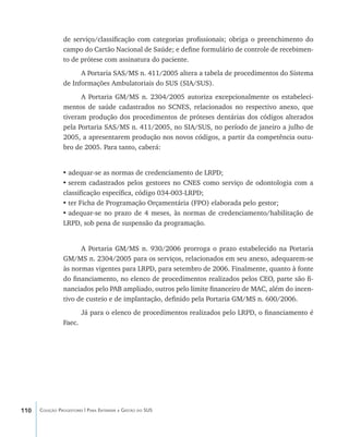 110 Coleção Progestores | Para Entender a Gestão do SUS
de serviço/classificação com categorias profissionais; obriga o preenchimento do
campo do Cartão Nacional de Saúde; e define formulário de controle de recebimen-
to de prótese com assinatura do paciente.
A Portaria SAS/MS n. 411/2005 altera a tabela de procedimentos do Sistema
de Informações Ambulatoriais do SUS (SIA/SUS).
A Portaria GM/MS n. 2304/2005 autoriza excepcionalmente os estabeleci-
mentos de saúde cadastrados no SCNES, relacionados no respectivo anexo, que
tiveram produção dos procedimentos de próteses dentárias dos códigos alterados
pela Portaria SAS/MS n. 411/2005, no SIA/SUS, no período de janeiro a julho de
2005, a apresentarem produção nos novos códigos, a partir da competência outu-
bro de 2005. Para tanto, caberá:
•	adequar-se as normas de credenciamento de LRPD;
•	serem cadastrados pelos gestores no CNES como serviço de odontologia com a
classificação específica, código 034-003-LRPD;
•	ter Ficha de Programação Orçamentária (FPO) elaborada pelo gestor;
•	adequar-se no prazo de 4 meses, às normas de credenciamento/habilitação de
LRPD, sob pena de suspensão da programação.
A Portaria GM/MS n. 930/2006 prorroga o prazo estabelecido na Portaria
GM/MS n. 2304/2005 para os serviços, relacionados em seu anexo, adequarem-se
às normas vigentes para LRPD, para setembro de 2006. Finalmente, quanto à fonte
do financiamento, no elenco de procedimentos realizados pelos CEO, parte são fi-
nanciados pelo PAB ampliado, outros pelo limite financeiro de MAC, além do incen-
tivo de custeio e de implantação, definido pela Portaria GM/MS n. 600/2006.
Já para o elenco de procedimentos realizados pelo LRPD, o financiamento é
Faec.
livro9f1.indd 110 2/21/aaaa 10:16:50
 