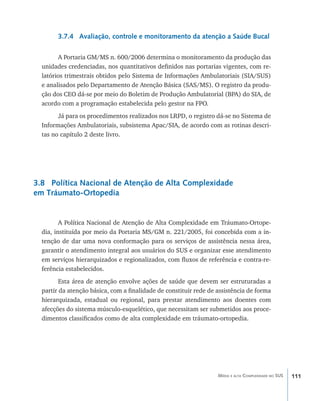 111Média e alta Complexidade no SUS
3.7.4 Avaliação, controle e monitoramento da atenção a Saúde Bucal
A Portaria GM/MS n. 600/2006 determina o monitoramento da produção das
unidades credenciadas, nos quantitativos definidos nas portarias vigentes, com re-
latórios trimestrais obtidos pelo Sistema de Informações Ambulatoriais (SIA/SUS)
e analisados pelo Departamento de Atenção Básica (SAS/MS). O registro da produ-
ção dos CEO dá-se por meio do Boletim de Produção Ambulatorial (BPA) do SIA, de
acordo com a programação estabelecida pelo gestor na FPO.
Já para os procedimentos realizados nos LRPD, o registro dá-se no Sistema de
Informações Ambulatoriais, subsistema Apac/SIA, de acordo com as rotinas descri-
tas no capítulo 2 deste livro.
3.8 Política Nacional de Atenção de Alta Complexidade
em Tráumato-Ortopedia
A Política Nacional de Atenção de Alta Complexidade em Tráumato-Ortope-
dia, instituída por meio da Portaria MS/GM n. 221/2005, foi concebida com a in-
tenção de dar uma nova conformação para os serviços de assistência nessa área,
garantir o atendimento integral aos usuários do SUS e organizar esse atendimento
em serviços hierarquizados e regionalizados, com fluxos de referência e contra-re-
ferência estabelecidos.
Esta área de atenção envolve ações de saúde que devem ser estruturadas a
partir da atenção básica, com a finalidade de constituir rede de assistência de forma
hierarquizada, estadual ou regional, para prestar atendimento aos doentes com
afecções do sistema músculo-esquelético, que necessitam ser submetidos aos proce-
dimentos classificados como de alta complexidade em tráumato-ortopedia.
livro9f1.indd 111 2/21/aaaa 10:16:50
 