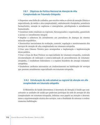 112 Coleção Progestores | Para Entender a Gestão do SUS
3.8.1 Objetivos da Política Nacional de Atenção de Alta
Complexidade em Tráumato-Ortopedia
•	Organizar uma linha de cuidados, que envolva todos os níveis de atenção (básica e
especializada, de média e alta complexidade), ambulatorial e hospitalar, assistência
farmacêutica, atenção às urgências e emergências, privilegiando o atendimento
humanizado.
•	Constituir redes estaduais ou regionais, hierarquizadas e organizadas, garantindo
o acesso e o atendimento integral.
•	Ampliar a cobertura do atendimento aos portadores de doenças do sistema
músculo-esquelético.
•	Desenvolver mecanismos de avaliação, controle, regulação e monitoramento dos
serviços de atenção de alta complexidade em tráumato-ortopedia.
•	Criar uma Câmara Técnica para acompanhar a implantação e implementação
dessa política.
•	Criar o Guia de Boas Práticas na especialidade de tráumato-ortopedia, contendo
recomendações de indicação e contra-indicação de procedimentos de tráumato-
ortopedia, e estabelecer indicadores e o registro brasileiro de cirurgia tráumato-
ortopédica.
•	Estabelecer atributos necessários ao credenciamento ou habilitação de serviços
que prestam atendimento especializado em tráumato-ortopedia.
3.8.2 Estruturação da rede estadual ou regional de atenção em alta
complexidade em tráumato-ortopedia
O Ministério da Saúde determinou à Secretaria de Atenção à Saúde que con-
ceituasse as unidades de saúde que poderiam participar da rede de atenção de alta
complexidade em tráumato-ortopedia, definisse seus papéis na atenção e determi-
nasse a regulamentação técnica dos serviços, com a finalidade de orientar o creden-
ciamento/habilitação.
livro9f1.indd 112 2/21/aaaa 10:16:50
 