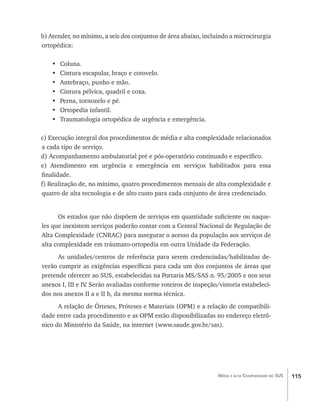 115Média e alta Complexidade no SUS
b) Atender, no mínimo, a seis dos conjuntos de área abaixo, incluindo a microcirurgia
ortopédica:
•	 Coluna.
•	 Cintura escapular, braço e cotovelo.
•	 Antebraço, punho e mão.
•	 Cintura pélvica, quadril e coxa.
•	 Perna, tornozelo e pé.
•	 Ortopedia infantil.
•	 Traumatologia ortopédica de urgência e emergência.
c) Execução integral dos procedimentos de média e alta complexidade relacionados
a cada tipo de serviço.
d) Acompanhamento ambulatorial pré e pós-operatório continuado e específico.
e) Atendimento em urgência e emergência em serviços habilitados para essa
finalidade.
f) Realização de, no mínimo, quatro procedimentos mensais de alta complexidade e
quatro de alta tecnologia e de alto custo para cada conjunto de área credenciado.
Os estados que não dispõem de serviços em quantidade suficiente ou naque-
les que inexistem serviços poderão contar com a Central Nacional de Regulação de
Alta Complexidade (CNRAC) para assegurar o acesso da população aos serviços de
alta complexidade em tráumato-ortopedia em outra Unidade da Federação.
As unidades/centros de referência para serem credenciadas/habilitadas de-
verão cumprir as exigências específicas para cada um dos conjuntos de áreas que
pretende oferecer ao SUS, estabelecidas na Portaria MS/SAS n. 95/2005 e nos seus
anexos I, III e IV. Serão avaliadas conforme roteiros de inspeção/vistoria estabeleci-
dos nos anexos II a e II b, da mesma norma técnica.
A relação de Órteses, Próteses e Materiais (OPM) e a relação de compatibili-
dade entre cada procedimento e as OPM estão disponibilizadas no endereço eletrô-
nico do Ministério da Saúde, na internet (www.saude.gov.br/sas).
livro9f1.indd 115 2/21/aaaa 10:16:51
 