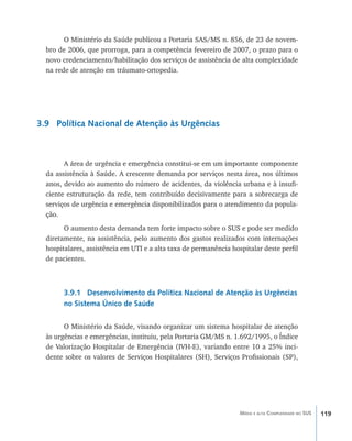 119Média e alta Complexidade no SUS
O Ministério da Saúde publicou a Portaria SAS/MS n. 856, de 23 de novem-
bro de 2006, que prorroga, para a competência fevereiro de 2007, o prazo para o
novo credenciamento/habilitação dos serviços de assistência de alta complexidade
na rede de atenção em tráumato-ortopedia.
3.9 Política Nacional de Atenção às Urgências
A área de urgência e emergência constitui-se em um importante componente
da assistência à Saúde. A crescente demanda por serviços nesta área, nos últimos
anos, devido ao aumento do número de acidentes, da violência urbana e à insufi-
ciente estruturação da rede, tem contribuído decisivamente para a sobrecarga de
serviços de urgência e emergência disponibilizados para o atendimento da popula-
ção.
O aumento desta demanda tem forte impacto sobre o SUS e pode ser medido
diretamente, na assistência, pelo aumento dos gastos realizados com internações
hospitalares, assistência em UTI e a alta taxa de permanência hospitalar deste perfil
de pacientes.
3.9.1 Desenvolvimento da Política Nacional de Atenção às Urgências
no Sistema Único de Saúde
O Ministério da Saúde, visando organizar um sistema hospitalar de atenção
às urgências e emergências, instituiu, pela Portaria GM/MS n. 1.692/1995, o Índice
de Valorização Hospitalar de Emergência (IVH-E), variando entre 10 a 25% inci-
dente sobre os valores de Serviços Hospitalares (SH), Serviços Profissionais (SP),
livro9f1.indd 119 2/21/aaaa 10:16:51
 