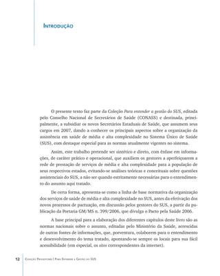 12 Coleção Progestores | Para Entender a Gestão do SUS
Introdução
O presente texto faz parte da Coleção Para entender a gestão do SUS, editada
pelo Conselho Nacional de Secretários de Saúde (CONASS) e destinada, princi-
palmente, a subsidiar os novos Secretários Estaduais de Saúde, que assumem seus
cargos em 2007, dando a conhecer os principais aspectos sobre a organização da
assistência em saúde de média e alta complexidade no Sistema Único de Saúde
(SUS), com destaque especial para as normas atualmente vigentes no sistema.
Assim, este trabalho pretende ser sintético e direto, com ênfase em informa-
ções, de caráter prático e operacional, que auxiliem os gestores a aperfeiçoarem a
rede de prestação de serviços de média e alta complexidade para a população de
seus respectivos estados, evitando-se análises teóricas e conceituais sobre questões
assistenciais do SUS, a não ser quando estritamente necessárias para o entendimen-
to do assunto aqui tratado.
De certa forma, apresenta-se como a linha de base normativa da organização
dos serviços de saúde de média e alta complexidade no SUS, antes da efetivação dos
novos processos de pactuação, em discussão pelos gestores do SUS, a partir da pu-
blicação da Portaria GM/MS n. 399/2006, que divulga o Pacto pela Saúde 2006.
A base principal para a elaboração dos diferentes capítulos deste livro são as
normas nacionais sobre o assunto, editadas pelo Ministério da Saúde, acrescidas
de outras fontes de informações, que, porventura, colaborem para o entendimento
e desenvolvimento do tema tratado, apontando-se sempre os locais para sua fácil
acessibilidade (em especial, os sites correspondentes da internet).
livro9f1.indd 12 2/21/aaaa 10:16:39
 
