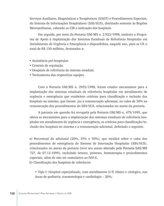 120 Coleção Progestores | Para Entender a Gestão do SUS
Serviços Auxiliares, Diagnósticos e Terapêuticos (SADT) e Procedimentos Especiais,
do Sistema de Informações Hospitalares (SIH/SUS), destinado somente às Regiões
Metropolitanas, cabendo as CIB a indicação dos hospitais.
Em seguida, por meio da Portaria GM/MS n. 2.923/1998, instituiu o Progra-
ma de Apoio à Implantação dos Sistemas Estaduais de Referência Hospitalar em
Atendimento de Urgência e Emergência e disponibiliza, naquele ano, para as UF, o
total de R$ 150 milhões, destinados a:
•	Assistência pré-hospitalar.
•	Centrais de regulação.
•	Hospitais de referência do sistema estadual.
•	Treinamento das respectivas equipes.
Com a Portaria GM/MS n. 2925/1998, foram criados mecanismos para a
implantação dos sistemas estaduais de referência hospitalar em atendimento de
urgência e emergência que estabelece critérios para classificação e inclusão dos
hospitais no sistema, que fariam jus à remuneração adicional, no valor de 50% na
remuneração dos procedimentos do SIH/SUS, relacionados no anexo da portaria.
A portaria em questão foi revogada pela Portaria GM/MS n. 479/1999, que
altera os mecanismos para a implantação dos sistemas estaduais de referência hos-
pitalar em atendimento de urgência e emergência, os critérios para classificação/in-
clusão dos hospitais no sistema e a remuneração adicional, definindo o seguinte.
a) Percentual do adicional (20%, 35% e 50%), que incidirá sobre o valor dos
procedimentos de emergência do Sistema de Internação Hospitalar (SIH/SUS),
relacionados no anexo da portaria (teve seu anex��������������������������������o alterado pela Portaria SAS/MS
727, de 07.12.1999), excluindo órteses, próteses, hemoterapia e procedimentos
especiais, além de não ser cumulativo ao IVH-E.
b) Classificação dos hospitais de referência:
• Tipo I: Hospital especializado, com atendimento U/E clínico e cirúrgico, nas
áreas de pediatria, traumatologia e cardiologia – 20%;
livro9f1.indd 120 2/21/aaaa 10:16:51
 