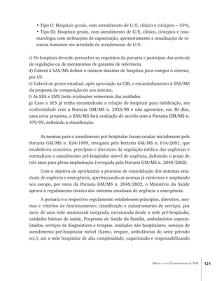 121Média e alta Complexidade no SUS
• Tipo II: Hospitais gerais, com atendimento de U/E, clínico e cirúrgico – 35%;
• Tipo III: Hospitais gerais, com atendimento de U/E, clínico, cirúrgico e trau-
matologia com atribuições de capacitação, aprimoramento e atualização de re-
cursos humanos em atividade de atendimento de U/E.
c) Os hospitais deverão preencher os requisitos da portaria e participar das centrais
de regulação ou de mecanismos de garantia de referência.
d) Caberá à SAS/MS definir o número máximo de hospitais para compor o sistema,
por UF.
e) Caberá ao gestor estadual, após aprovação na CIB, o encaminhamento à SAS/MS
da proposta de composição do seu sistema.
f) As SES e SMS farão avaliações semestrais das unidades.
g) Caso a SES já tenha encaminhado a relação de hospitais para habilitação, em
conformidade co�����������������������������������������������������������m a Portaria GM/MS n. 2925/98 e não apre�������������������sente, em 30 dias,
uma nova proposta, a SAS/MS fará avaliação de acordo ������������������������com a Portaria GM/MS n.
479/99, definindo a classificação.
As normas para o atendimento pré-hospitalar foram criadas inicialmente pela
Portaria GM/MS n. 824/1999, revogada pela Portaria GM/MS n. 814/2001, que
estabeleceu conceitos, princípios e diretrizes da regulação médica das urgências e
normalizou o atendimento pré-hospitalar móvel de urgência, definindo o prazo de
três anos para plena implantação (revogada pela Portaria GM/MS n. 2048/2002).
Com o objetivo de aprofundar o processo de consolidação dos sistemas esta-
duais de urgência e emergência, aperfeiçoando as normas já existentes e ampliando
seu escopo, por meio da Portaria GM/MS n. 2048/2002, o Ministério da Saúde
aprova o regulamento técnico dos sistemas estaduais de urgência e emergência.
A portaria e o respectivo regulamento estabelecem princípios, diretrizes, nor-
mas e critérios de funcionamento; classificação e cadastramento de serviços, por
meio de uma rede assistencial integrada, estruturada desde a rede pré-hospitalar,
unidades básicas de saúde, Programa de Saúde da Família, ambulatórios especia-
lizados, serviços de diagnósticos e terapias, unidades não hospitalares, serviços de
atendimento pré-hospitalar móvel (Samu, resgate, ambulâncias do setor privado
etc.), até a rede hospitalar de alta complexidade, capacitando e responsabilizando
livro9f1.indd 121 2/21/aaaa 10:16:51
 