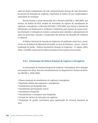 122 Coleção Progestores | Para Entender a Gestão do SUS
cada um destes componentes da rede assistencial pela atenção de uma determina-
da parcela da demanda de urgência, respeitados os limites de sua complexidade e
capacidade de resolução.
Outras normas a serem destacadas são a Portaria SAS/MS n. 969/2002, que
institui, no âmbito do SUS, modelo de formulário de registro de atendimento de
urgência e emergência e a Portaria SAS/MS n. 970/2002, que institui o Sistema de
Informações em Saúde para os Acidentes e Violências, para registro de causas exter-
nas destinado à realização de estudos e pesquisas para subsidiar o planejamento de
ações de prevenção, atenção e recuperação das pessoas em situações de acidentes
e violência.
A Política Nacional de Atenção às Urgências foi publicada como livro, acessí-
vel no site da Editora do Ministério da Saúde, no item de Produtos – Livros – Série E.
Legislação de Saúde – Política Nacional de Atenção às Urgências – 3ª edição, 2004,
(http://dtr2001.saude.gov.br/editora/produtos/livros/genero/livros.htm).
3.9.2 Estruturação do Sistema Estadual de Urgência e Emergência
A estruturação do Sistema Estadual de Urgência e Emergência deve abranger
um conjunto de áreas, descritos detalhadamente no Regulamento Técnico da Porta-
ria GM/MS n. 2048/2002:
•	Planos estaduais de atendimento de urgência e emergência.
•	Regulação médica das urgências e emergências.
•	Atendimento pré-hospitalar fixo.
•	Atendimento pré-hospitalar móvel.
•	Atendimento hospitalar.
•	Transferências e transporte inter-hospitalar.
•	Criação de núcleos de educação em urgência.
•	Proposição de grades curriculares para capacitação de recursos humanos na
área.
livro9f1.indd 122 2/21/aaaa 10:16:51
 