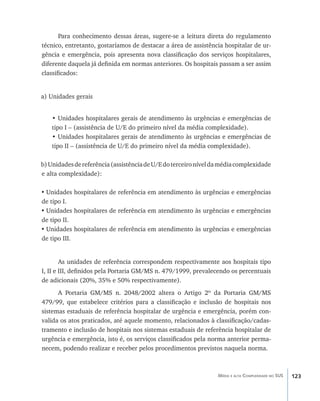 123Média e alta Complexidade no SUS
Para conhecimento dessas áreas, sugere-se a leitura direta do regulamento
técnico, entretanto, gostaríamos de destacar a área de assistência hospitalar de ur-
gência e emergência, pois apresenta nova classificação dos serviços hospitalares,
diferente daquela já definida em normas anteriores. Os hospitais passam a ser assim
classificados:
a) Unidades gerais
• Unidades hospitalares gerais de atendimento às urgências e emergências de
tipo I – (assistência de U/E do primeiro nível da média complexidade).
• Unidades hospitalares gerais de atendimento às urgências e emergências de
tipo II – (assistência de U/E do primeiro nível da média complexidade).
b)Unidadesdereferência(assistênciadeU/Edoterceironíveldamédiacomplexidade
e alta complexidade):
•	Unidades hospitalares de referência em atendimento às urgências e emergências
de tipo I.
•	Unidades hospitalares de referência em atendimento às urgências e emergências
de tipo II.
•	Unidades hospitalares de referência em atendimento às urgências e emergências
de tipo III.
As unidades de referência correspondem respectivamente aos hospitais tipo
I, II e III, definidos pela Portaria GM/MS n. 479/1999, prevalecendo os percentuais
de adicionais (20%, 35% e 50% respectivamente).
A Portaria GM/MS n. 2048/2002 altera o Artigo 2º da Portaria GM/MS
479/99, que estabelece critérios para a classificação e inclusão de hospitais nos
sistemas estaduais de referência hospitalar de urgência e emergência, porém con-
valida os atos praticados, até aquele momento, relacionados à classificação/cadas-
tramento e inclusão de hospitais nos sistemas estaduais de referência hospitalar de
urgência e emergência, isto é, os serviços classificados pela norma anterior perma-
necem, podendo realizar e receber pelos procedimentos previstos naquela norma.
livro9f1.indd 123 2/21/aaaa 10:16:51
 